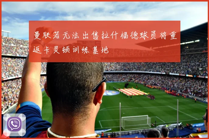 曼联若无法出售拉什福德球员将重返卡灵顿训练基地