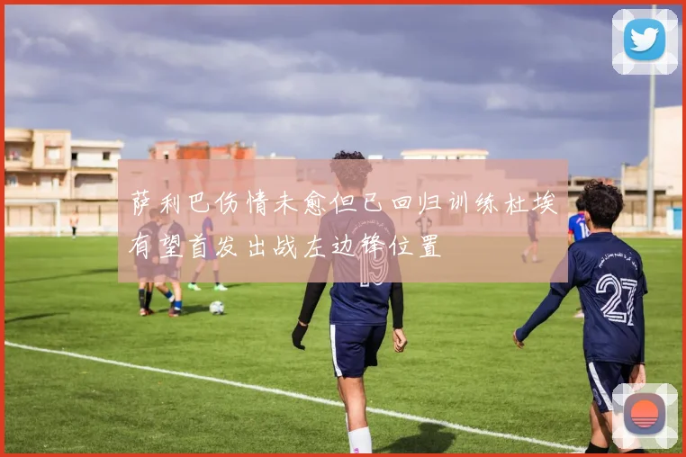 萨利巴伤情未愈但已回归训练杜埃有望首发出战左边锋位置