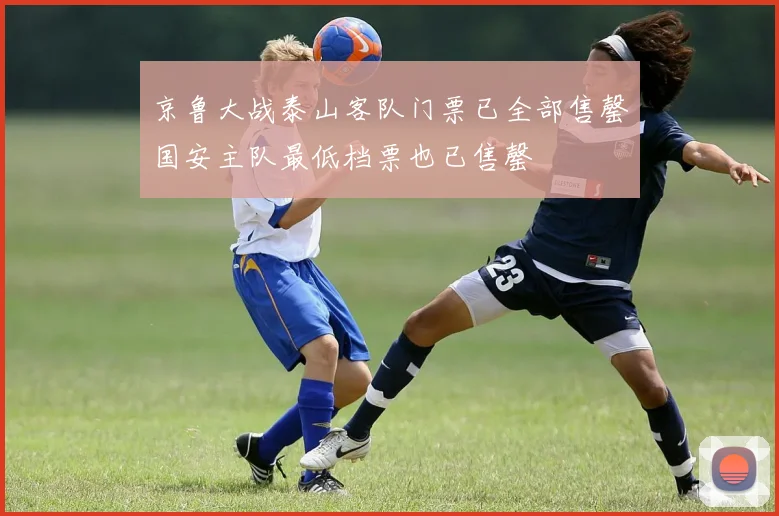 京鲁大战泰山客队门票已全部售罄国安主队最低档票也已售罄