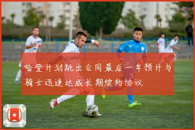 哈登计划跳出合同最后一年预计与骑士迅速达成长期续约协议