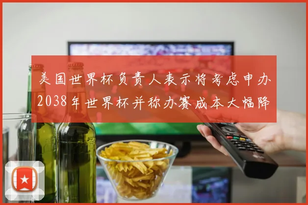 美国世界杯负责人表示将考虑申办2038年世界杯并称办赛成本大幅降低