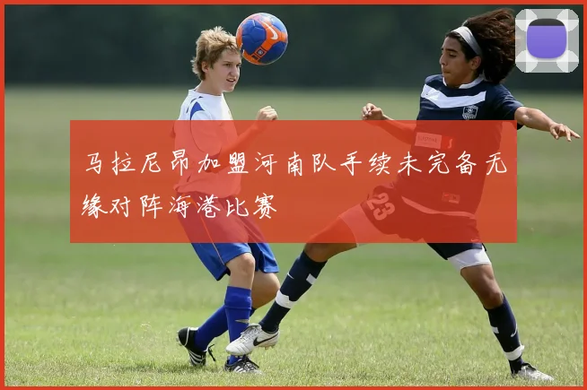 马拉尼昂加盟河南队手续未完备无缘对阵海港比赛