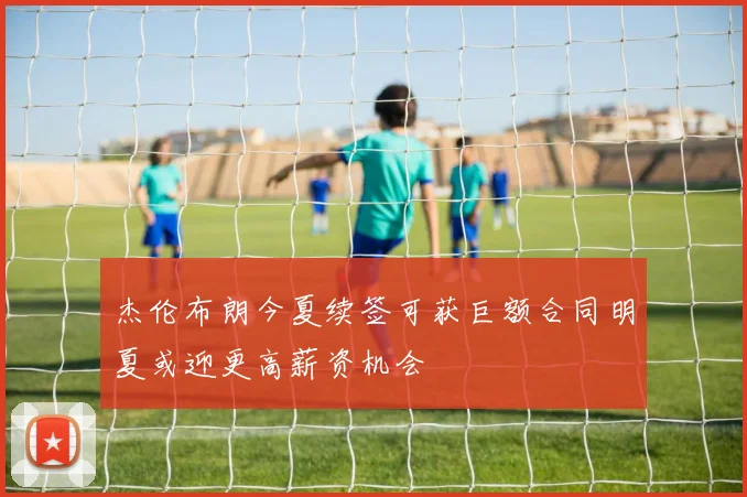 杰伦布朗今夏续签可获巨额合同明夏或迎更高薪资机会