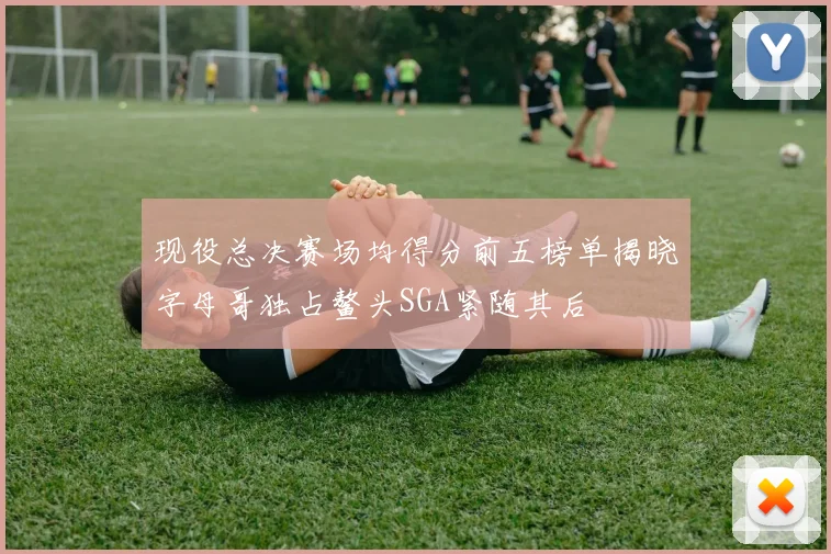 现役总决赛场均得分前五榜单揭晓字母哥独占鳌头SGA紧随其后