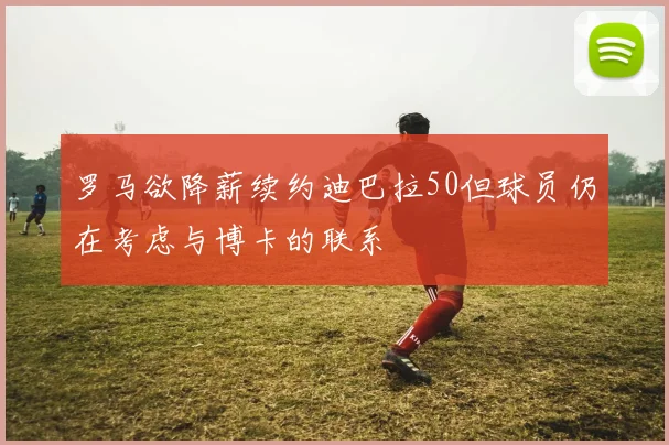 罗马欲降薪续约迪巴拉50但球员仍在考虑与博卡的联系
