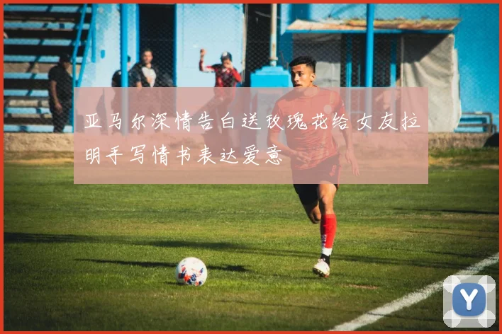 亚马尔深情告白送玫瑰花给女友拉明手写情书表达爱意
