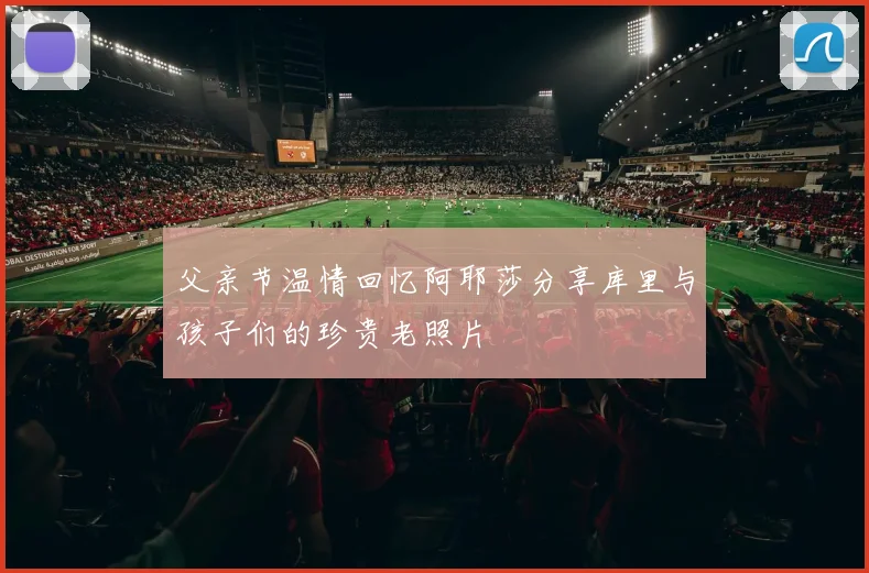 父亲节温情回忆阿耶莎分享库里与孩子们的珍贵老照片