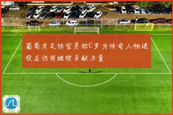 葡萄牙足协官员称C罗为传奇人物退役后仍将继续贡献力量