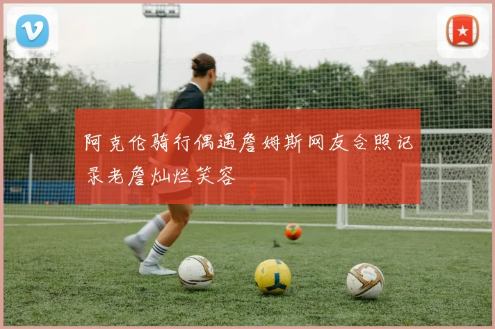 阿克伦骑行偶遇詹姆斯网友合照记录老詹灿烂笑容
