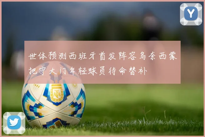 世体预测西班牙首发阵容乌奈西蒙把守大门年轻球员待命替补