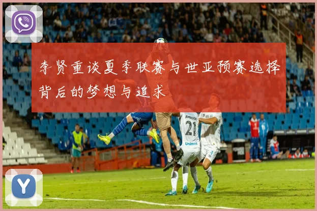 李贤重谈夏季联赛与世亚预赛选择背后的梦想与追求