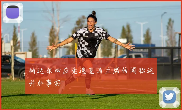 纳达尔回应竞选皇马主席传闻称这并非事实