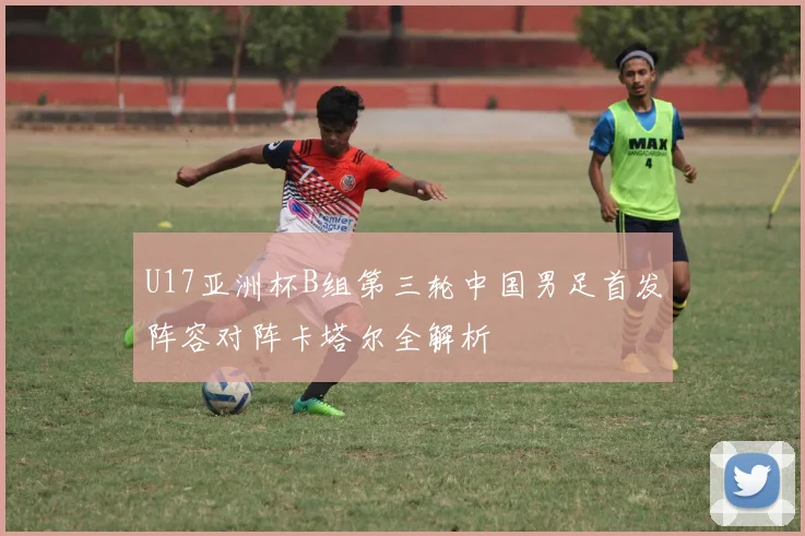 U17亚洲杯B组第三轮中国男足首发阵容对阵卡塔尔全解析