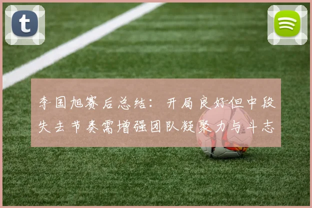 李国旭赛后总结：开局良好但中段失去节奏需增强团队凝聚力与斗志