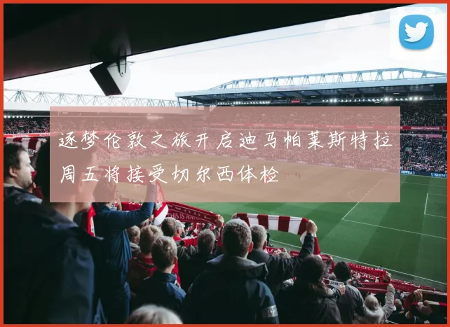 逐梦伦敦之旅开启迪马帕莱斯特拉周五将接受切尔西体检