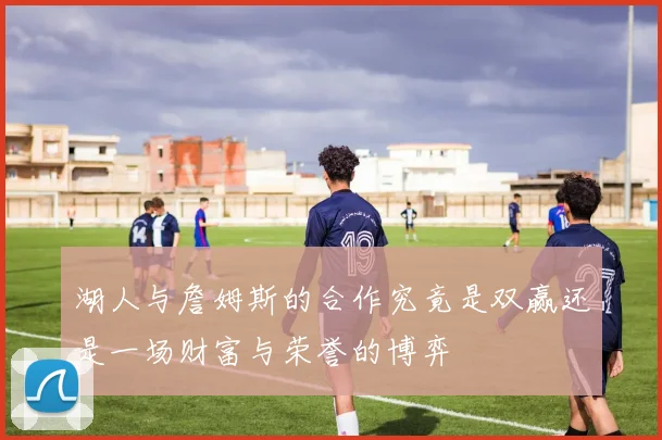 湖人与詹姆斯的合作究竟是双赢还是一场财富与荣誉的博弈